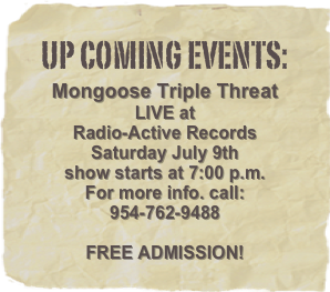 Up coming events:
Mongoose Triple Threat
LIVE at
Radio-Active Records
Saturday July 9th
show starts at 7:00 p.m.
For more info. call:
954-762-9488

FREE ADMISSION! 